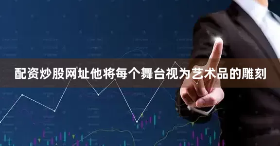 配资炒股网址他将每个舞台视为艺术品的雕刻