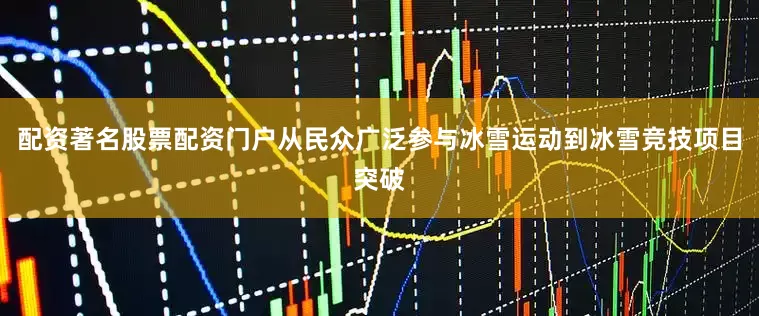 配资著名股票配资门户从民众广泛参与冰雪运动到冰雪竞技项目突破