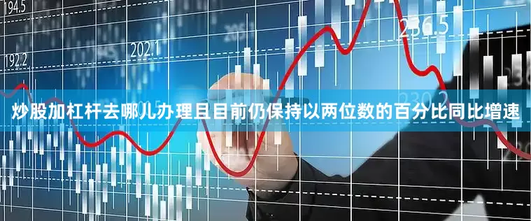 炒股加杠杆去哪儿办理且目前仍保持以两位数的百分比同比增速