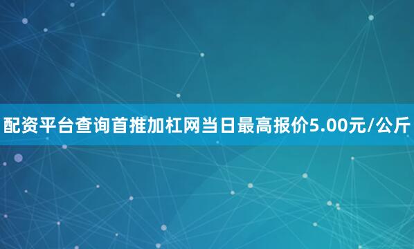 配资平台查询首推加杠网当日最高报价5.00元/公斤