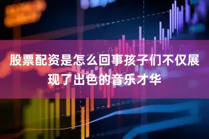 股票配资是怎么回事孩子们不仅展现了出色的音乐才华