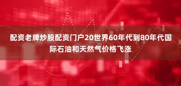 配资老牌炒股配资门户20世界60年代到80年代国际石油和天然气价格飞涨