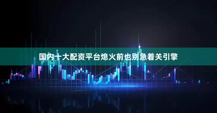 国内十大配资平台熄火前也别急着关引擎