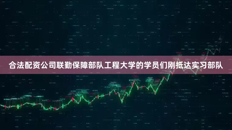 合法配资公司联勤保障部队工程大学的学员们刚抵达实习部队