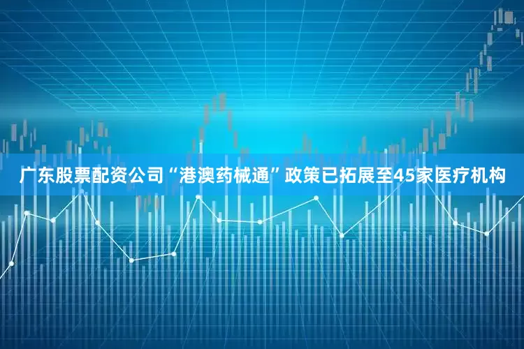 广东股票配资公司“港澳药械通”政策已拓展至45家医疗机构