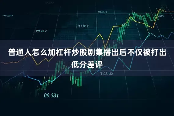 普通人怎么加杠杆炒股剧集播出后不仅被打出低分差评